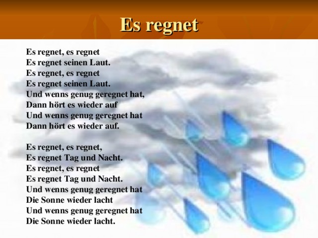 Es regnet Es regnet, es regnet Es regnet seinen Laut. Es regnet, es regnet Es regnet seinen Laut. Und wenns genug geregnet hat, Dann hört es wieder auf Und wenns genug geregnet hat Dann hört es wieder auf.  Es regnet, es regnet, Es regnet Tag und Nacht. Es regnet, es regnet Es regnet Tag und Nacht. Und wenns genug geregnet hat Die Sonne wieder lacht Und wenns genug geregnet hat Die Sonne wieder lacht. 