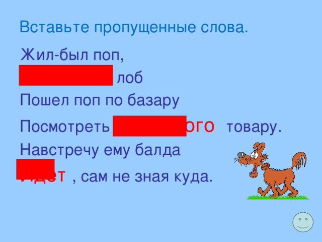 Вставьте пропущенные слова. Жил-был поп, Толоконный лоб Пошел поп по базару Посмотреть кой-какого  товару. Навстречу ему балда Идет , сам не зная куда. 