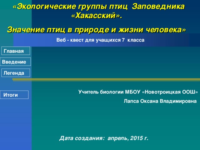 «Экологические группы птиц Заповедника «Хакасский». Значение птиц в природе и жизни человека»  Веб - квест для учащихся 7  класса Главная Введение Легенда Учитель биологии МБОУ «Новотроицкая ООШ»  Лапса Оксана Владимировна  Итоги   Дата создания: апрель, 2015 г.