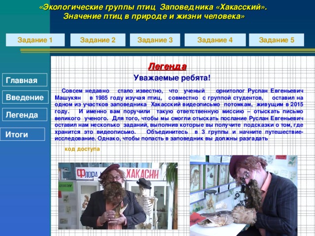 «Экологические группы птиц Заповедника «Хакасский». Значение птиц в природе и жизни человека» Задание 2 Задание 3 Задание 5 Задание 4 Задание 1 Легенда Уважаемые ребята!   Совсем недавно стало известно, что ученый орнитолог Руслан Евгеньевич Машукян в 1985 году изучая птиц, совместно с группой студентов, оставил на одном из участков заповедника Хакасский видеописьмо потомкам, живущим в 2015 году. И именно вам поручили такую ответственную миссию – отыскать письмо великого ученого. Для того, чтобы мы смогли отыскать послание Руслан Евгеньевич оставил нам несколько заданий, выполнив которые вы получите подсказки о том, где хранится это видеописьмо. Объединитесь в 3 группы и начните путешествие-исследование. Однако, чтобы попасть в заповедник вы должны разгадать  код доступа Главная Введение Легенда  Итоги