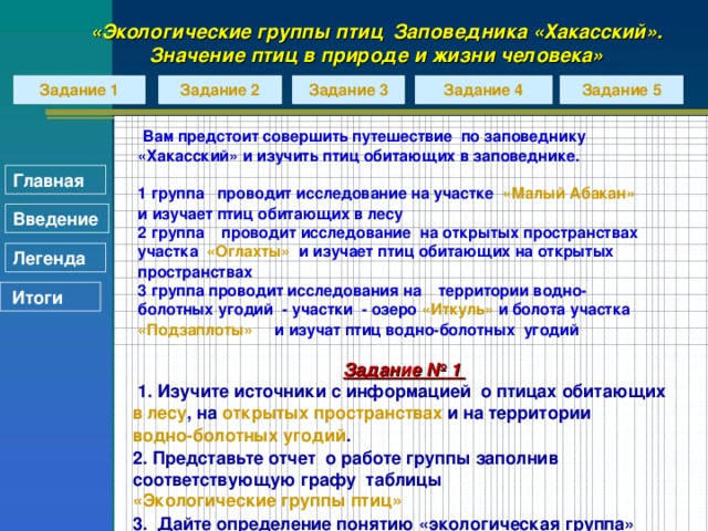 «Экологические группы птиц Заповедника «Хакасский». Значение птиц в природе и жизни человека» Задание 3 Задание 1 Задание 2 Задание 4 Задание 5   Вам предстоит совершить путешествие по заповеднику «Хакасский» и изучить птиц обитающих в заповеднике.  1 группа проводит исследование на участке «Малый Абакан» и изучает птиц обитающих в лесу 2 группа проводит исследование на открытых пространствах участка «Оглахты» и изучает птиц обитающих на открытых пространствах 3 группа проводит исследования на территории водно-болотных угодий - участки - озеро «Иткуль» и болота участка «Подзаплоты» и изучат птиц водно-болотных угодий         Главная Введение Легенда  Итоги Задание № 1  1. Изучите источники с информацией о птицах обитающих в лесу , на открытых пространствах и на территории водно-болотных угодий . 2. Представьте отчет о работе группы заполнив соответствующую графу таблицы «Экологические группы птиц» 3. Дайте определение понятию «экологическая группа»