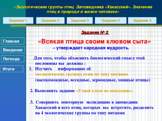 «Экологические группы птиц Заповедника «Хакасский». Значение птиц в природе и жизни человека» Задание 2 Задание 5 Задание 4 Задание 1 Задание 3 Задание № 2  «Всякая птица своим клювом сыта» – утверждает народная мудрость.  Для того, чтобы объяснить биологический смысл этой пословицы вы должны : Изучить информацию об экологических группах птиц по типу питания (насекомоядные, всеядные, зерноядные, хищные птицы)   2. Выполнить задание «Узнай клюв по описанию».   3. Совершить повторную экспедицию в заповедник Хакасский и всех птиц, которых вы встретите, разделить на 4 экологические группы по типу питания  Главная Введение Легенда  Итоги