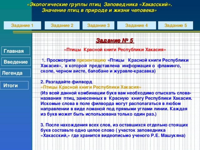 «Экологические группы птиц Заповедника «Хакасский». Значение птиц в природе и жизни человека» Задание 2 Задание 1 Задание 3 Задание 4 Задание 5 Задание № 5  «Птицы Красной книги Республики Хакасия» Главная  1 . Просмотрите презентацию «Птицы Красной книги Республики Хакасия», в которой представлена информация о фламинго, скопе, черном аисте, балобане и журавле-красавка)  2. Разгадайте филворд «Птицы Красной книги Республики Хакасия» (Из всей данной комбинации букв вам необходимо отыскать слова-названия птиц, занесенных в Красную книгу Республики Хакасия. Искомые слова в поле филворда могут располагаться в любом направлении в виде ломаной под прямыми углами линии. Каждая из букв может быть использована только один раз.)  3. После нахождения всех слов, из оставшихся отдельно стоящих букв составьте одно целое слово ( участок заповедника «Хакасский,» где хранится видеописьмо ученого Р.Е. Машукяна) Введение Легенда  Итоги