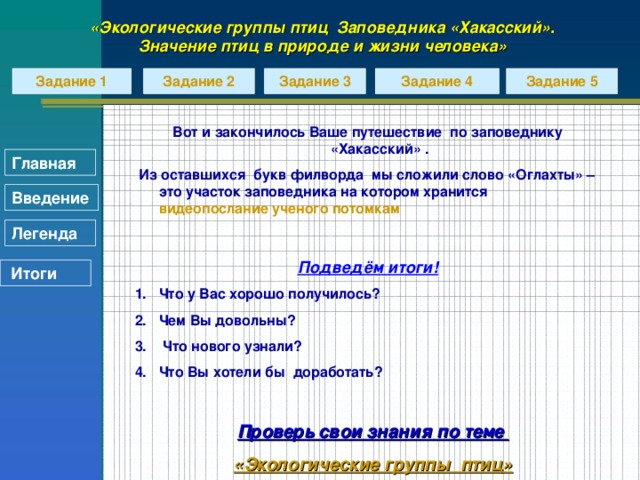 «Экологические группы птиц Заповедника «Хакасский». Значение птиц в природе и жизни человека» Задание 1 Задание 2 Задание 3 Задание 4 Задание 5 Вот и закончилось Ваше путешествие по заповеднику «Хакасский» .  Из оставшихся букв филворда мы сложили слово «Оглахты» – это участок заповедника на котором хранится видеопослание ученого потомкам  Подведём итоги! Что у Вас хорошо получилось? Чем Вы довольны?  Что нового узнали? Что Вы хотели бы доработать?  Главная Введение Легенда  Итоги Проверь свои знания по теме «Экологические группы  птиц»
