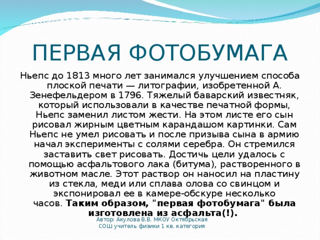 ПЕРВАЯ ФОТОБУМАГА Ньепс до 1813 много лет занимался улучшением способа плоской печати — литографии, изобретенной А. Зенефельдером в 1796. Тяжелый баварский известняк, который использовали в качестве печатной формы, Ньепс заменил листом жести. На этом листе его сын рисовал жирным цветным карандашом картинки. Сам Ньепс не умел рисовать и после призыва сына в армию начал эксперименты с солями серебра. Он стремился заставить свет рисовать. Достичь цели удалось с помощью асфальтового лака (битума), растворенного в животном масле. Этот раствор он наносил на пластину из стекла, меди или сплава олова со свинцом и экспонировал ее в камере-обскуре несколько часов.  Таким образом, 