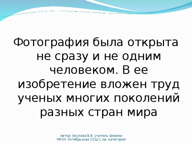 Фотография была открыта не сразу и не одним человеком. В ее изобретение вложен труд ученых многих поколений разных стран мира Автор: Акулова В.В. учитель физики МКОУ Октябрьская СОШ 1 кв. категория