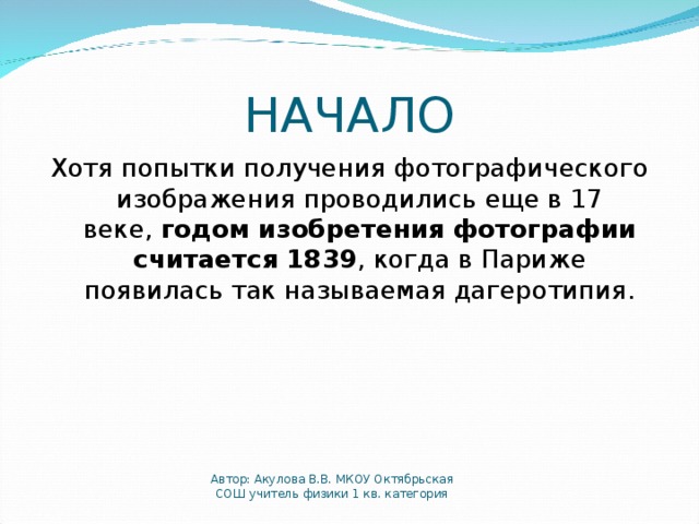 НАЧАЛО Хотя попытки получения фотографического изображения проводились еще в 17 веке,  годом изобретения фотографии считается 1839 , когда в Париже появилась так называемая дагеротипия. Автор: Акулова В.В. МКОУ Октябрьская СОШ учитель физики 1 кв. категория