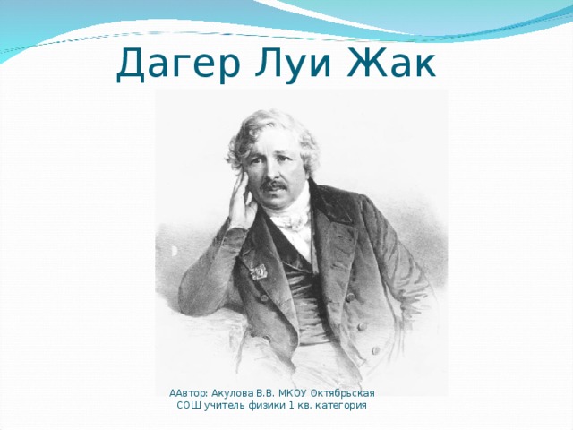 Дагер Луи Жак ААвтор: Акулова В.В. МКОУ Октябрьская СОШ учитель физики 1 кв. категория