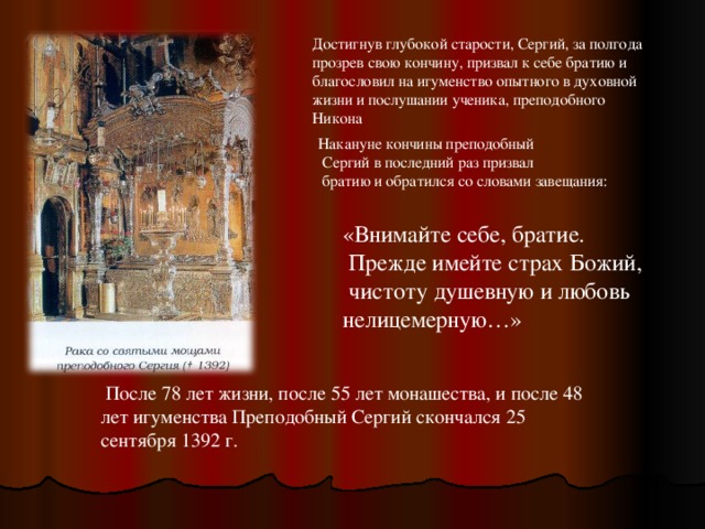 Достигнув глубокой старости, Сергий, за полгода прозрев свою кончину, призвал к себе братию и благословил на игуменство опытного в духовной жизни и послушании ученика, преподобного Никона Накануне кончины преподобный  Сергий в последний раз призвал  братию и обратился со словами завещания: «Внимайте себе, братие.  Прежде имейте страх Божий,  чистоту душевную и любовь нелицемерную…»  После 78 лет жизни, после 55 лет монашества, и после 48 лет игуменства Преподобный Сергий скончался 25 сентября 1392 г. 