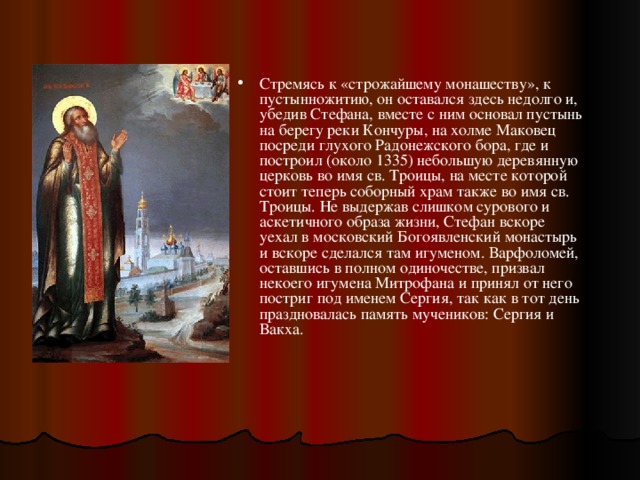 Стремясь к «строжайшему монашеству», к пустынножитию, он оставался здесь недолго и, убедив Стефана, вместе с ним основал пустынь на берегу реки Кончуры, на холме Маковец посреди глухого Радонежского бора, где и построил (около 1335) небольшую деревянную церковь во имя св. Троицы, на месте которой стоит теперь соборный храм также во имя св. Троицы. Не выдержав слишком сурового и аскетичного образа жизни, Стефан вскоре уехал в московский Богоявленский монастырь и вскоре сделался там игуменом. Варфоломей, оставшись в полном одиночестве, призвал некоего игумена Митрофана и принял от него постриг под именем Сергия, так как в тот день праздновалась память мучеников: Сергия и Вакха. 