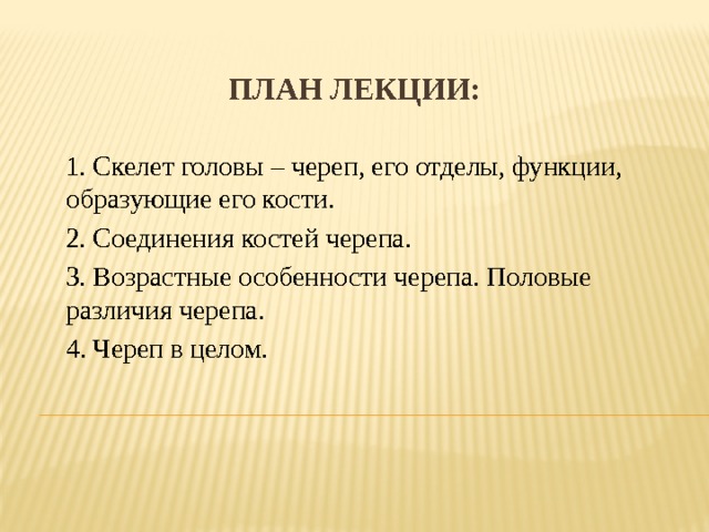 План лекции: 1. Скелет головы – череп, его отделы, функции, образующие его кости. 2. Соединения костей черепа. 3. Возрастные особенности черепа. Половые различия черепа. 4. Череп в целом. 