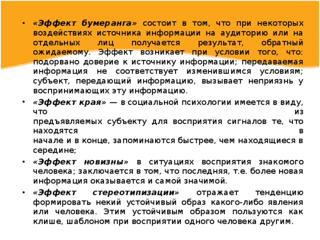 «Эффект бумеранга» состоит в том, что при некоторых воздействиях источника информации на аудиторию или на отдельных лиц получается результат, обратный ожидаемому. Эффект возникает при условии того, что: подорвано доверие к источнику информации; передаваемая информация не соответствует изменившимся условиям; субъект, передающий информацию, вызывает неприязнь у воспринимающих эту информацию. «Эффект края» — в социальной психологии имеется в виду, что из  предъявляемых субъекту для восприятия сигналов те, что находятся в  начале и в конце, запоминаются быстрее, чем находящиеся в середине; «Эффект новизны» в ситуациях восприятия знакомого человека; заключается в том, что последняя, т.е. более новая информация оказывается и самой значимой. «Эффект стереотипизации» отражает тенденцию формировать некий устойчивый образ какого-либо явления или человека. Этим устойчивым образом пользуются как клише, шаблоном при восприятии одного человека другим. 