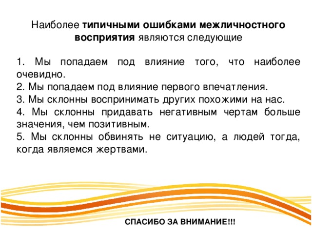 Наиболее типичными ошибками межличностного восприятия являются следующие 1. Мы попадаем под влияние того, что наиболее очевидно. 2. Мы попадаем под влияние первого впечатления. 3. Мы склонны воспринимать других похожими на нас. 4. Мы склонны придавать негативным чертам больше значения, чем позитивным. 5. Мы склонны обвинять не ситуацию, а людей тогда, когда являемся жертвами. СПАСИБО ЗА ВНИМАНИЕ!!! 