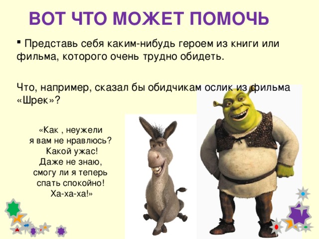 ВОТ ЧТО МОЖЕТ ПОМОЧЬ  Представь себя каким-нибудь героем из книги или фильма, которого очень трудно обидеть.  Что, например, сказал бы обидчикам ослик из фильма «Шрек»? «Как , неужели я вам не нравлюсь? Какой ужас! Даже не знаю, смогу ли я теперь спать спокойно! Ха-ха-ха!» 