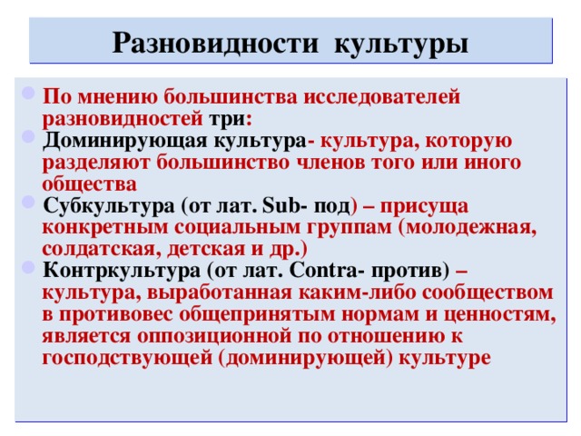 Разновидности культуры По мнению большинства исследователей разновидностей три : Доминирующая культура - культура, которую разделяют большинство членов того или иного общества Субкультура (от лат. Sub- под ) – присуща конкретным социальным группам (молодежная, солдатская, детская и др.) Контркультура (от лат. Contra- против) – культура, выработанная каким-либо сообществом в противовес общепринятым нормам и ценностям, является оппозиционной по отношению к господствующей (доминирующей) культуре 