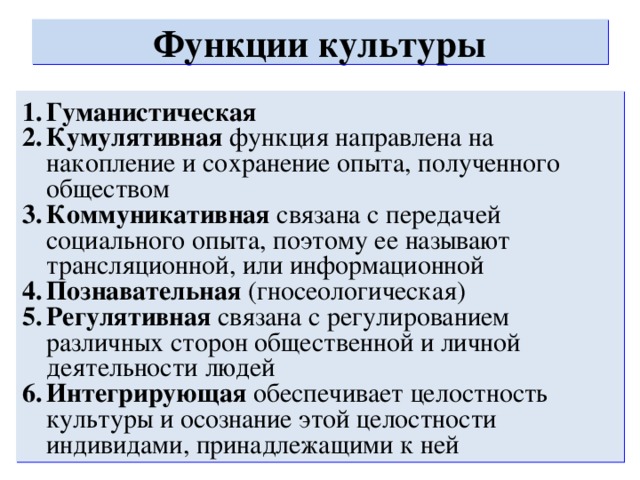 Функции культуры Гуманистическая Кумулятивная функция направлена на накопление и сохранение опыта, полученного обществом Коммуникативная связана с передачей социального опыта, поэтому ее называют трансляционной, или информационной Познавательная (гносеологическая) Регулятивная связана с регулированием различных сторон общественной и личной деятельности людей Интегрирующая обеспечивает целостность культуры и осознание этой целостности индивидами, принадлежащими к ней  