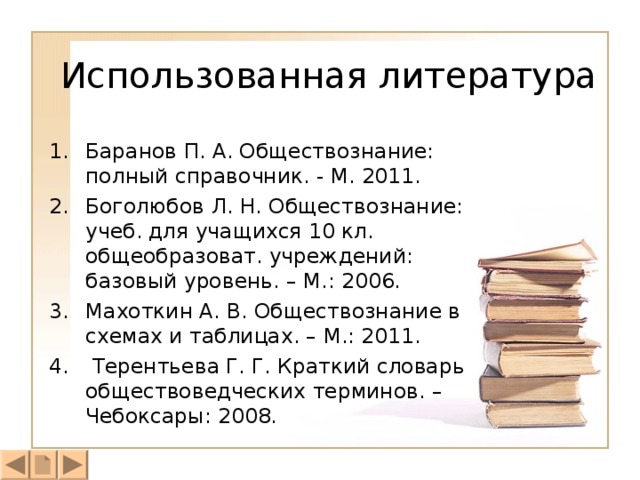 Использованная литература Баранов П. А. Обществознание: полный справочник. - М. 2011. Боголюбов Л. Н. Обществознание: учеб. для учащихся 10 кл. общеобразоват. учреждений: базовый уровень. – М.: 2006. Махоткин А. В. Обществознание в схемах и таблицах. – М.: 2011.  Терентьева Г. Г. Краткий словарь обществоведческих терминов. – Чебоксары: 2008. 