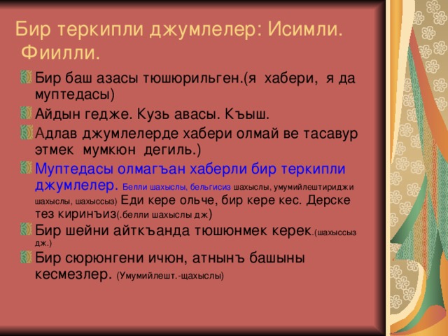 Бир теркипли джумлелер: Исимли.  Фиилли. Бир баш азасы тюшюрильген.(я хабери, я да муптедасы) Айдын гедже. Кузь авасы. Къыш. А длав джумлелерде хабери олмай ве тасавур этмек мумкюн дегиль.) Муптедасы олмагъан хаберли бир теркипли джумлелер. Белли шахыслы, бельгисиз шахыслы, умумийлештириджи  шахыслы, шахыссыз) Еди кере ольче, бир кере кес. Дерске тез киринъиз (.белли шахыслы дж ) Бир шейни айткъанда тюшюнмек керек .(шахыссыз дж.) Бир сюрюнгени ичюн, атнынъ башыны кесмезлер. (Умумийлешт.-щахыслы) 
