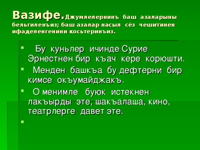 Вазифе. Джумлелернинъ баш азаларыны бельгиленъиз; баш азалар насыл сёз чешитинен ифаделенгенини косьтеринъиз.  Бу куньлер ичинде Сурие Эрнестнен бир къач кере корюшти.  Менден башкъа бу дефтерни бир кимсе окъумайджакъ.  О менимле буюк истекнен лакъырды эте, шакъалаша, кино, театрлерге давет эте. 