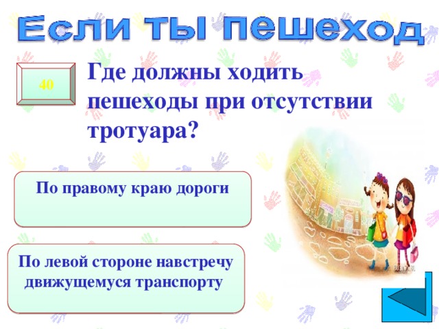  Где должны ходить пешеходы при отсутствии тротуара? 40 По правому краю дороги По левой стороне навстречу движущемуся транспорту 