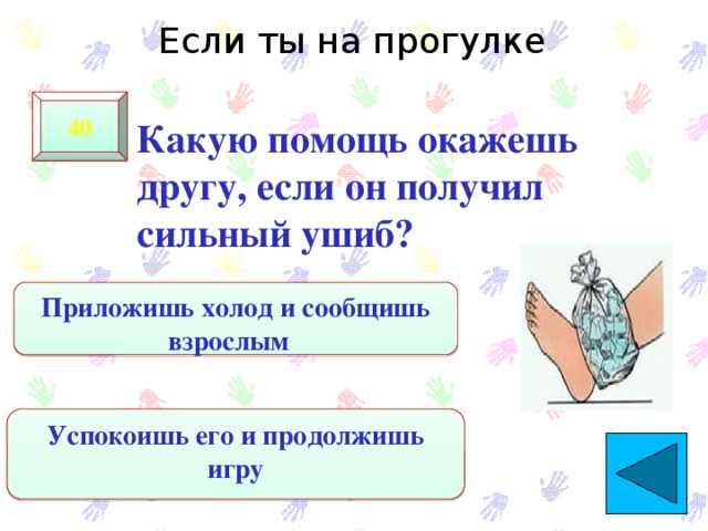 Если ты на прогулке 40  Какую помощь окажешь другу, если он получил сильный ушиб? Приложишь холод и сообщишь взрослым Успокоишь его и продолжишь игру 