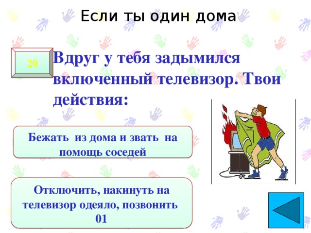 Если ты один дома  Вдруг у тебя задымился включенный телевизор. Твои действия: 20 Бежать из дома и звать на помощь соседей Отключить, накинуть на телевизор одеяло, позвонить 01 