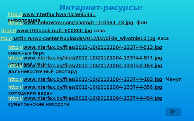 Интернет-ресурсы: http:// www.interfax.by/article/95431  информация http:// www.mebrostov.com/photo/0-1/10564_23.jpg  фон http:// www.100book.ru/b1600800.jpg  сова http:// nattik.ru/wp-content/uploads/2012/02/dikie_wivotnie10.jpg  лиса http:// www.interfax.by/files/2012-10/20121004-133744-513.jpg  снежный барс http:// www.interfax.by/files/2012-10/20121004-133744-877.jpg  амурский тигр http:// www.interfax.by/files/2012-10/20121004-133744-163.jpg  дальневосточный леопард  http:// www.interfax.by/files/2012-10/20121004-133744-103.jpg  Манул http:// www.interfax.by/files/2012-10/20121004-133744-356.jpg  комодский варан http:// www.interfax.by/files/2012-10/20121004-133744-494.jpg  суматранские носороги 