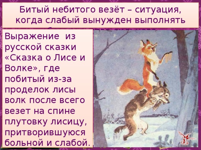 Битый небитого везёт – ситуация, когда слабый вынужден выполнять обязательства сильного. Выражение из русской сказки «Сказка о Лисе и Волке», где побитый из-за проделок лисы волк после всего везет на спине плутовку лисицу, притворившуюся больной и слабой. 