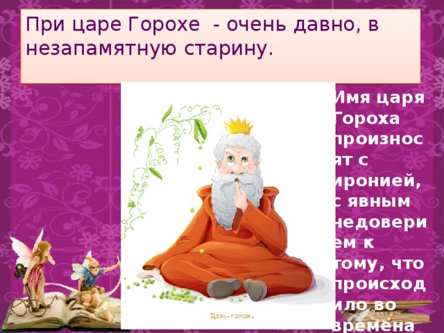 При царе Горохе - очень давно, в незапамятную старину.   Имя царя Гороха произносят с иронией, с явным недоверием к тому, что происходило во времена его правления. 