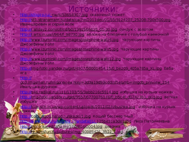 Источники: http://stixpro.ru/_ nw/6/53654307.jpg сказочный сюжет http:// st1.stranamam.ru/data/cache/2011dec/01/55/3124207_25208-700x500.jpg Иван-царевич и серый волк http:// i.allday2.com/c8/cd/b0/1392566625_01-31.jpg сундук с золотом http:// i.arts.in.ua/i/964/f_98730.jpg яблоко на блюдечке с голубой каемочкой http:// www.izuminki.com/images/josephine-wall/4.jpg Чарующие картины Джозефины Уолл http:// www.izuminki.com/images/josephine-wall/5.jpg Чарующие картины Джозефины Уолл http:// www.izuminki.com/images/josephine-wall/12.jpg Чарующие картины Джозефины Уолл http :// img-fotki.yandex.ru/get/4907/50001454.15/0_be209_405a765a_XL.jpg Баба-яга http:// go3.imgsmail.ru/imgpreview?key=3d3a19d93cddcd5e&mb=imgdb_preview_254 Иванушка-дурачок http:// s46.radikal.ru/i111/1103/55/3abb216c5914.jpg избушка на курьих ножках http:// img-fotki.yandex.ru/get/9557/67700761.f6/0_b5c4f_d07423b1_orig.jpg ветхая избушка http:// kids.sch.in.ua/wp-content/uploads/2012/02/Izbushka.jpg избушка на курьих ножках http:// coloring06.narod.ru/skazki/1.jpg Кощей бессмертный http ://www.ljplus.ru/img4/i/r/irlandets01/_ 125be31a3de1.jpg Лиса Патрикеевна http:// malenkajastrana.my1.ru/80/p0004.jpg девочка http:// f2.live4fun.ru/pictures/img_40085476_3522_1.jpg лиса 
