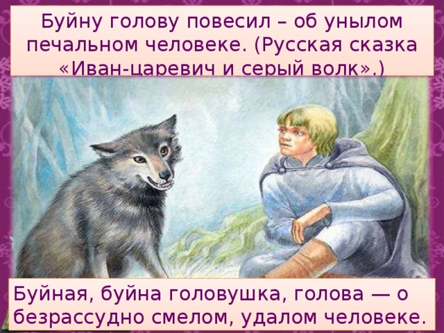 Буйну голову повесил – об унылом печальном человеке. (Русская сказка «Иван-царевич и серый волк».)   Буйная, буйна головушка, голова — о безрассудно смелом, удалом человеке. 