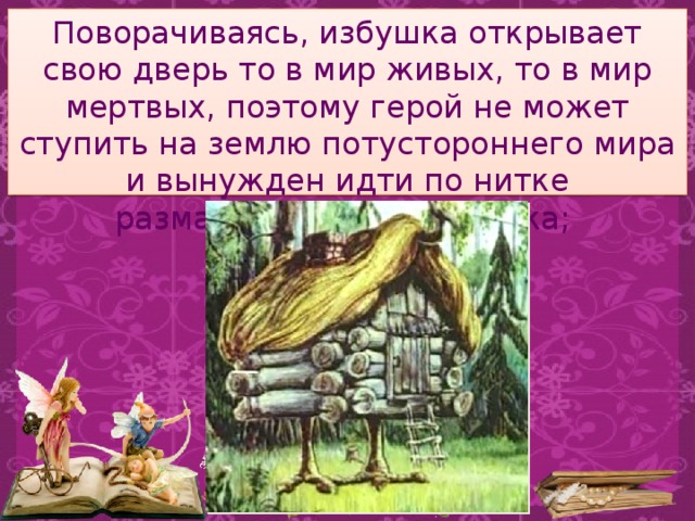 Поворачиваясь, избушка открывает свою дверь то в мир живых, то в мир мертвых, поэтому герой не может ступить на землю потустороннего мира и вынужден идти по нитке разматывающегося клубка; 