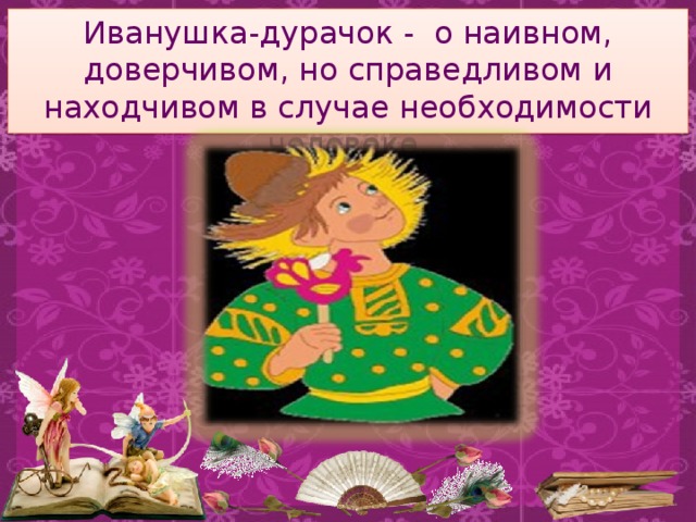 Иванушка-дурачок - о наивном, доверчивом, но справедливом и находчивом в случае необходимости человеке.   