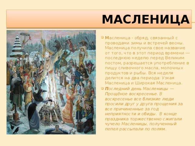 масленица М асленица - обряд, связанный с проводами зимы и встречей весны. Масленица получила свое название от того, что в этот период времени — последнюю неделю перед Великим постом, разрешается употребление в пищу сливочного масла, молочных продуктов и рыбы. Вся неделя делится на два периода: Узкая Масленица и Широкая Масленица. П оследний день Масленицы — Прощёное воскресенье. В воскресенье все близкие люди просили друг у друга прощения за все причиненные за год неприятности и обиды. В конце праздника торжественно сжигали чучело Масленицы, полученный пепел рассыпали по полям . 