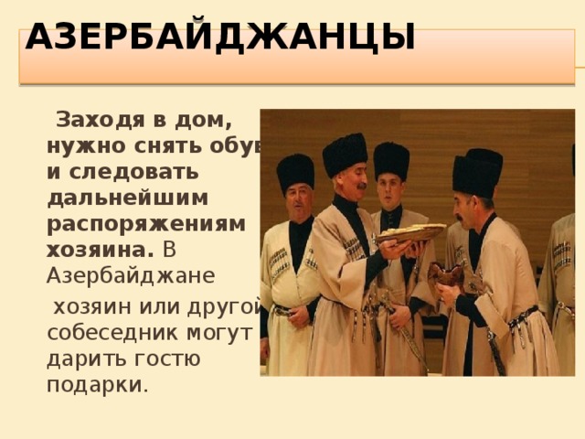 АЗЕРБАЙДЖАНЦЫ    Заходя в дом, нужно снять обувь и следовать дальнейшим распоряжениям хозяина.  В Азербайджане  хозяин или другой собеседник могут дарить гостю подарки. 