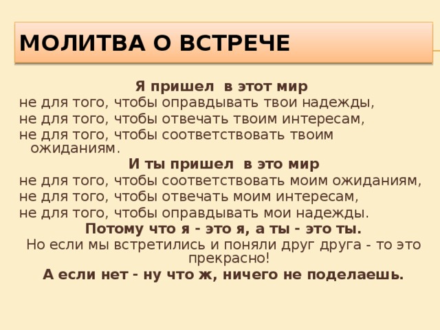 Молитва о встрече Я пришел в этот мир не для того, чтобы оправдывать твои надежды, не для того, чтобы отвечать твоим интересам, не для того, чтобы соответствовать твоим ожиданиям. И ты пришел в это мир не для того, чтобы соответствовать моим ожиданиям, не для того, чтобы отвечать моим интересам, не для того, чтобы оправдывать мои надежды. Потому что я - это я, а ты - это ты. Но если мы встретились и поняли друг друга - то это прекрасно! А если нет - ну что ж, ничего не поделаешь. 