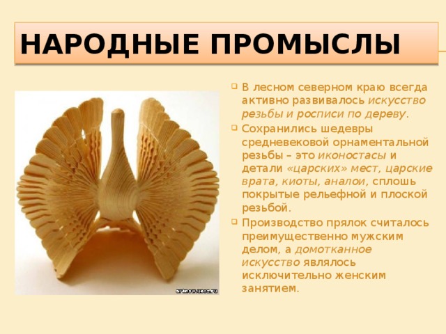 Народные промыслы В лесном северном краю всегда активно развивалось  искусство резьбы и росписи по дереву . Сохранились шедевры средневековой орнаментальной резьбы – это  иконостасы  и детали  «царских» мест, царские врата, киоты, аналои,  сплошь покрытые рельефной и плоской резьбой. Производство прялок считалось преимущественно мужским делом, а домотканное искусство  являлось исключительно женским занятием. 