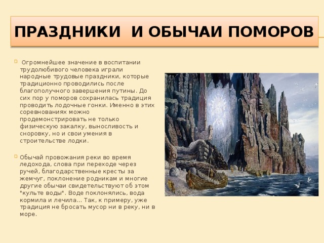 Праздники и обычаи ПОМОРОВ  Огромнейшее значение в воспитании трудолюбивого человека играли народные трудовые праздники, которые традиционно проводились после благополучного завершения путины. До сих пор у поморов сохранилась традиция проводить лодочные гонки. Именно в этих соревнованиях можно продемонстрировать не только физическую закалку, выносливость и сноровку, но и свои умения в строительстве лодки. Обычай провожания реки во время ледохода, слова при переходе через ручей, благодарственные кресты за жемчуг, поклонение родникам и многие другие обычаи свидетельствуют об этом 