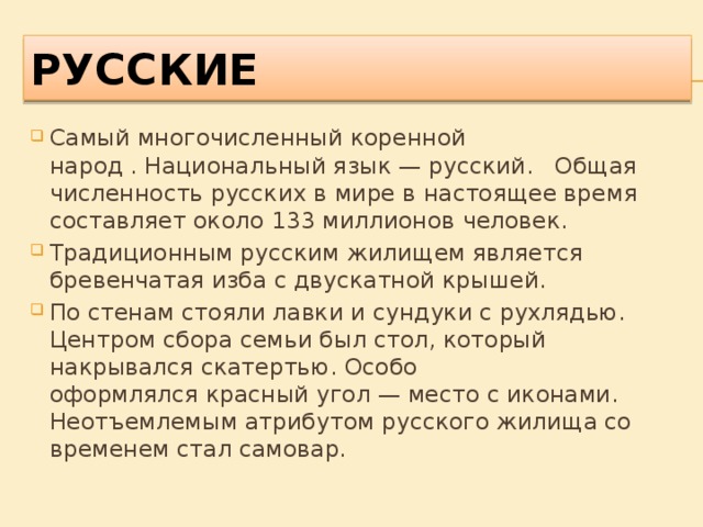 РУССКИЕ Самый многочисленный коренной народ . Национальный язык — русский. Общая численность русских в мире в настоящее время составляет около 133 миллионов человек. Традиционным русским жилищем является бревенчатая изба с двускатной крышей. По стенам стояли лавки и сундуки с рухлядью. Центром сбора семьи был стол, который накрывался скатертью. Особо оформлялся красный угол — место с иконами. Неотъемлемым атрибутом русского жилища со временем стал самовар. 