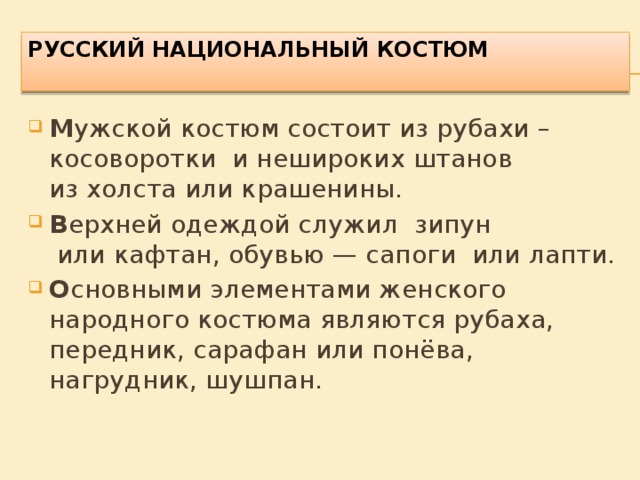 РУССКИЙ Национальный костюм   М ужской костюм состоит из рубахи – косоворотки  и нешироких штанов из холста или крашенины. В ерхней одеждой служил зипун  или кафтан, обувью — сапоги  или лапти. О сновными элементами женского народного костюма являются рубаха, передник, сарафан или понёва, нагрудник, шушпан.  