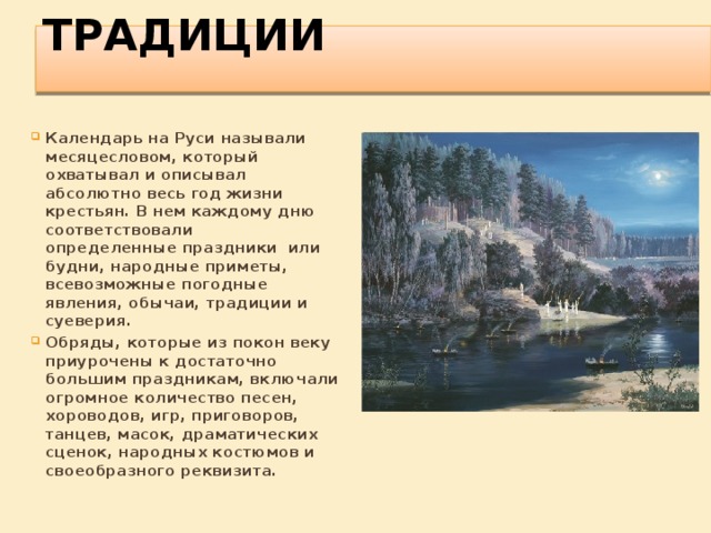 Традиции   Календарь на Руси называли месяцесловом, который охватывал и описывал абсолютно весь год жизни крестьян. В нем каждому дню соответствовали определенные праздники  или будни, народные приметы, всевозможные погодные явления, обычаи, традиции и суеверия. Обряды, которые из покон веку приурочены к достаточно большим праздникам, включали огромное количество песен, хороводов, игр, приговоров, танцев, масок, драматических сценок, народных костюмов и своеобразного реквизита.  