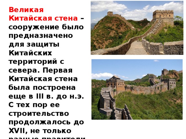 Великая Китайская стена –сооружение было предназначено для защиты Китайских территорий с севера. Первая Китайская стена была построена еще в III в. до н.э. С тех пор ее строительство продолжалось до XVII, не только разные правители Китая, но и разные династии вносили свою лепту в Великую стену.   