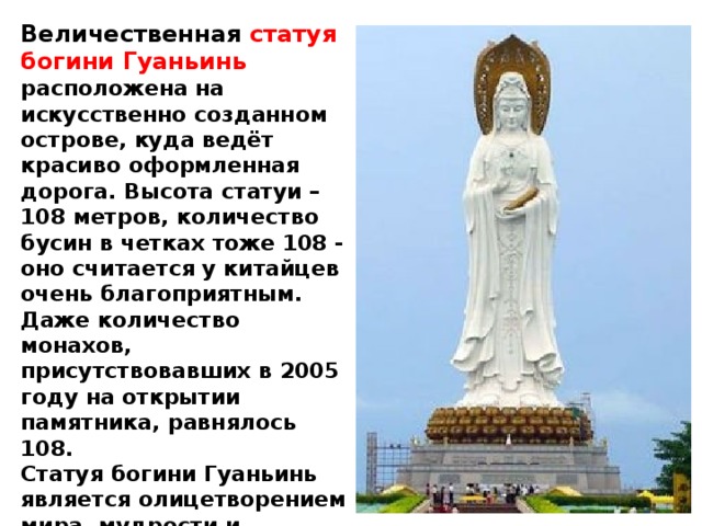 Величественная статуя богини Гуаньинь расположена на искусственно созданном острове, куда ведёт красиво оформленная дорога. Высота статуи – 108 метров, количество бусин в четках тоже 108 - оно считается у китайцев очень благоприятным. Даже количество монахов, присутствовавших в 2005 году на открытии памятника, равнялось 108.  Статуя богини Гуаньинь является олицетворением мира, мудрости и милосердия. Недаром её имя означает «смотрящая на страда ния мира». 