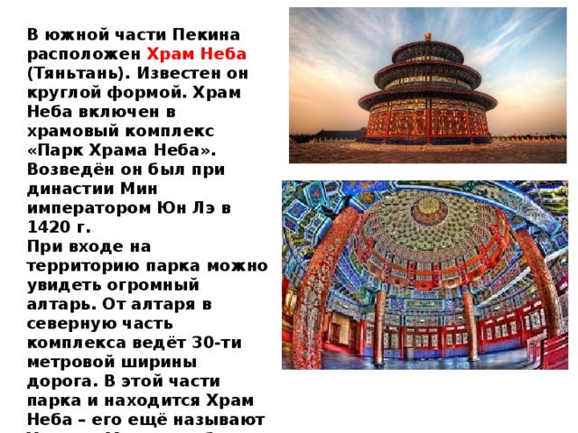 В южной части Пекина расположен Храм Неба (Тяньтань). Известен он круглой формой. Храм Неба включен в храмовый комплекс «Парк Храма Неба». Возведён он был при династии Мин императором Юн Лэ в 1420 г.  При входе на территорию парка можно увидеть огромный алтарь. От алтаря в северную часть комплекса ведёт 30-ти метровой ширины дорога. В этой части парка и находится Храм Неба – его ещё называют Храмом Моления об урожае. Круглая форма сооружения согласно китайской традиции символизирует небо. 