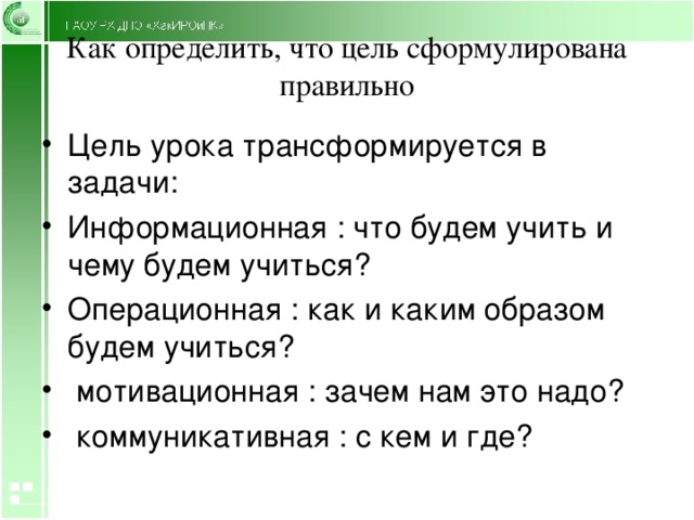 Как определить, что цель сформулирована правильно Цель урока трансформируется в задачи: Информационная : что будем учить и чему будем учиться? Операционная : как и каким образом будем учиться?  мотивационная : зачем нам это надо?  коммуникативная : с кем и где? 