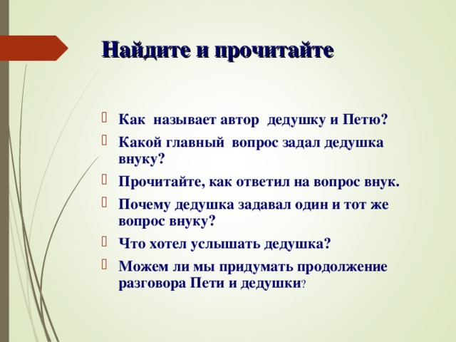 Найдите и прочитайте  Как называет автор дедушку и Петю? Какой главный вопрос задал дедушка внуку? Прочитайте, как ответил на вопрос внук. Почему дедушка задавал один и тот же вопрос внуку? Что хотел услышать дедушка? Можем ли мы придумать продолжение разговора Пети и дедушки ?  