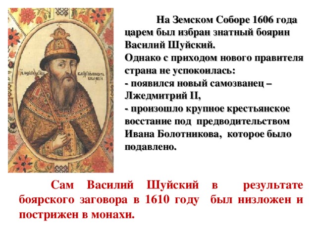  На Земском Соборе 1606 года царем был избран знатный боярин Василий Шуйский.  Однако с приходом нового правителя страна не успокоилась:  - появился новый самозванец –  Лжедмитрий II,  - произошло крупное крестьянское восстание под предводительством Ивана Болотникова, которое было подавлено.    Сам Василий Шуйский в результате боярского заговора в 1610 году был низложен и пострижен в монахи. 