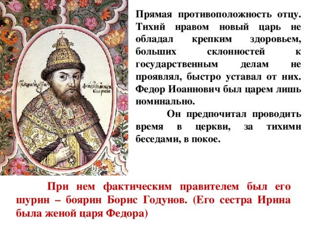 Прямая противоположность отцу. Тихий нравом новый царь не обладал крепким здоровьем, больших склонностей к государственным делам не проявлял, быстро уставал от них. Федор Иоаннович был царем лишь номинально.  Он предпочитал проводить время в церкви, за тихими беседами, в покое.  При нем фактическим правителем был его шурин – боярин Борис Годунов. (Его сестра Ирина была женой царя Федора) 