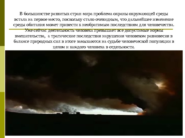 В большинстве развитых стран мира проблема охраны окружающей среды встала на первое место, поскольку стало очевидным, что дальнейшее изменение среды обитания может привести к необратимым последствиям для человечества. Уже сейчас деятельность человека превышает все допустимые нормы вмешательства,  а трагические последствия нарушения человеком равновесия в балансе природных сил в итоге замыкаются на судьбе человеческой популяции в целом и каждого человека в отдельности. 