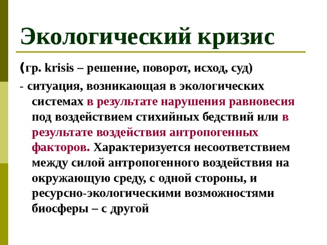 Экологический кризис ( гр. krisis – решение, поворот, исход, суд) - ситуация, возникающая в экологических системах в результате нарушения равновесия под воздействием стихийных бедствий или в результате воздействия антропогенных факторов. Характеризуется несоответствием между силой антропогенного воздействия на окружающую среду, с одной стороны, и ресурсно-экологическими возможностями биосферы – с другой 